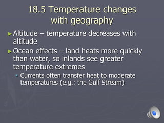 18.5 Temperature changes
with geography
►Altitude – temperature decreases with
altitude
►Ocean effects – land heats more quickly
than water, so inlands see greater
temperature extremes
 Currents often transfer heat to moderate
temperatures (e.g.: the Gulf Stream)
 