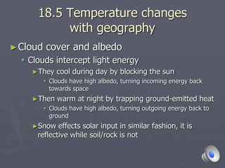 18.5 Temperature changes
with geography
►Cloud cover and albedo
 Clouds intercept light energy
►They cool during day by blocking the sun
 Clouds have high albedo, turning incoming energy back
towards space
►Then warm at night by trapping ground-emitted heat
 Clouds have high albedo, turning outgoing energy back to
ground
►Snow effects solar input in similar fashion, it is
reflective while soil/rock is not
 
