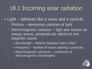 18.1 Incoming solar radiation
►Light – behaves like a wave and a particle
 Photons – elementary particles of light
 Electromagnetic radiation – light also behave as
energy waves, perpendicular electrical and
magnetic waves
►Wavelength – distance between wave crests
►Frequency – number of waves passing a point/sec.
►Electromagnetic spectrum – continuum of
electromagnetic wavelengths
 
