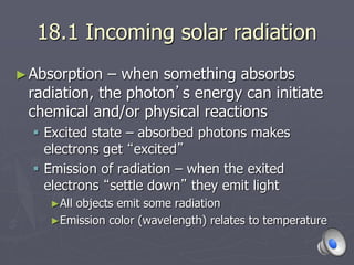 18.1 Incoming solar radiation
►Absorption – when something absorbs
radiation, the photon’s energy can initiate
chemical and/or physical reactions
 Excited state – absorbed photons makes
electrons get “excited”
 Emission of radiation – when the exited
electrons “settle down” they emit light
►All objects emit some radiation
►Emission color (wavelength) relates to temperature
 