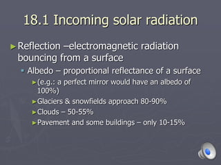 18.1 Incoming solar radiation
►Reflection –electromagnetic radiation
bouncing from a surface
 Albedo – proportional reflectance of a surface
►(e.g.: a perfect mirror would have an albedo of
100%)
►Glaciers & snowfields approach 80-90%
►Clouds – 50-55%
►Pavement and some buildings – only 10-15%
 
