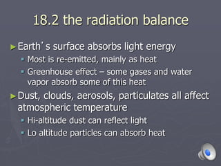 18.2 the radiation balance
►Earth’s surface absorbs light energy
 Most is re-emitted, mainly as heat
 Greenhouse effect – some gases and water
vapor absorb some of this heat
►Dust, clouds, aerosols, particulates all affect
atmospheric temperature
 Hi-altitude dust can reflect light
 Lo altitude particles can absorb heat
 