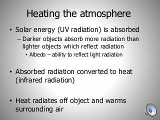 Heating the atmosphere
• Solar energy (UV radiation) is absorbed
– Darker objects absorb more radiation than
lighter objects which reflect radiation
• Albedo – ability to reflect light radiation
• Absorbed radiation converted to heat
(infrared radiation)
• Heat radiates off object and warms
surrounding air
 