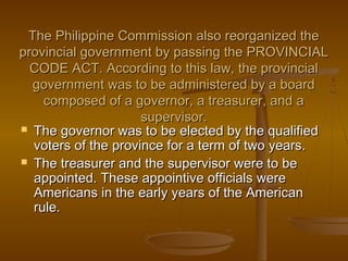 The Philippine Commission also reorganized theThe Philippine Commission also reorganized the
provincial government by passing the PROVINCIALprovincial government by passing the PROVINCIAL
CODE ACT. According to this law, the provincialCODE ACT. According to this law, the provincial
government was to be administered by a boardgovernment was to be administered by a board
composed of a governor, a treasurer, and acomposed of a governor, a treasurer, and a
supervisor.supervisor.
 The governor was to be elected by the qualifiedThe governor was to be elected by the qualified
voters of the province for a term of two years.voters of the province for a term of two years.
 The treasurer and the supervisor were to beThe treasurer and the supervisor were to be
appointed. These appointive officials wereappointed. These appointive officials were
Americans in the early years of the AmericanAmericans in the early years of the American
rule.rule.
 