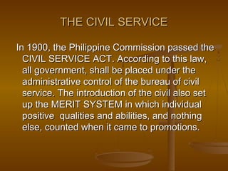THE CIVIL SERVICETHE CIVIL SERVICE
In 1900, the Philippine Commission passed theIn 1900, the Philippine Commission passed the
CIVIL SERVICE ACT. According to this law,CIVIL SERVICE ACT. According to this law,
all government, shall be placed under theall government, shall be placed under the
administrative control of the bureau of civiladministrative control of the bureau of civil
service. The introduction of the civil also setservice. The introduction of the civil also set
up the MERIT SYSTEM in which individualup the MERIT SYSTEM in which individual
positive qualities and abilities, and nothingpositive qualities and abilities, and nothing
else, counted when it came to promotions.else, counted when it came to promotions.
 