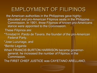 EMPLOYMENT OF FILIPINOSEMPLOYMENT OF FILIPINOS
the American authorities in the Philippines gave highly-the American authorities in the Philippines gave highly-
educated and pro-American Filipinos seats in the Philippineeducated and pro-American Filipinos seats in the Philippine
Commission. In 1901, three Filipinos of known pro-AmericansCommission. In 1901, three Filipinos of known pro-Americans
stance were appointed to the Commission.stance were appointed to the Commission.
These Filipinos are:These Filipinos are:
*Trinidad H. Pardo de Tavera, the founder of the pro-American*Trinidad H. Pardo de Tavera, the founder of the pro-American
Federal Party.Federal Party.
*Jose Luzuriaga, and*Jose Luzuriaga, and
*Benito Legarda*Benito Legarda
When FRANCIS BURTON HARRISON became governor-When FRANCIS BURTON HARRISON became governor-
general, he increased the number of Filipinos in thegeneral, he increased the number of Filipinos in the
Commission.Commission.
The FIRST CHIEF JUSTICE was CAYETANO ARELLANO.The FIRST CHIEF JUSTICE was CAYETANO ARELLANO.
 