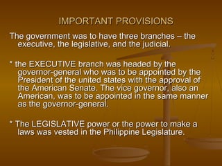 IMPORTANT PROVISIONSIMPORTANT PROVISIONS
The government was to have three branches – theThe government was to have three branches – the
executive, the legislative, and the judicial.executive, the legislative, and the judicial.
* the EXECUTIVE branch was headed by the* the EXECUTIVE branch was headed by the
governor-general who was to be appointed by thegovernor-general who was to be appointed by the
President of the united states with the approval ofPresident of the united states with the approval of
the American Senate. The vice governor, also anthe American Senate. The vice governor, also an
American, was to be appointed in the same mannerAmerican, was to be appointed in the same manner
as the governor-general.as the governor-general.
* The LEGISLATIVE power or the power to make a* The LEGISLATIVE power or the power to make a
laws was vested in the Philippine Legislature.laws was vested in the Philippine Legislature.
 