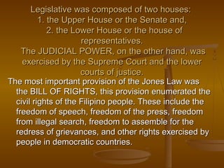Legislative was composed of two houses:Legislative was composed of two houses:
1. the Upper House or the Senate and,1. the Upper House or the Senate and,
2. the Lower House or the house of2. the Lower House or the house of
representatives.representatives.
The JUDICIAL POWER, on the other hand, wasThe JUDICIAL POWER, on the other hand, was
exercised by the Supreme Court and the lowerexercised by the Supreme Court and the lower
courts of justice.courts of justice.
The most important provision of the Jones Law wasThe most important provision of the Jones Law was
the BILL OF RIGHTS, this provision enumerated thethe BILL OF RIGHTS, this provision enumerated the
civil rights of the Filipino people. These include thecivil rights of the Filipino people. These include the
freedom of speech, freedom of the press, freedomfreedom of speech, freedom of the press, freedom
from illegal search, freedom to assemble for thefrom illegal search, freedom to assemble for the
redress of grievances, and other rights exercised byredress of grievances, and other rights exercised by
people in democratic countries.people in democratic countries.
 