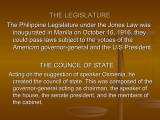 THE LEGISLATURETHE LEGISLATURE
The Philippine Legislature under the Jones Law wasThe Philippine Legislature under the Jones Law was
inaugurated in Manila on October 16, 1916. theyinaugurated in Manila on October 16, 1916. they
could pass laws subject to the votoes of thecould pass laws subject to the votoes of the
American governor-general and the U.S President.American governor-general and the U.S President.
THE COUNCIL OF STATETHE COUNCIL OF STATE
Acting on the suggestion of speaker Osmenia, heActing on the suggestion of speaker Osmenia, he
created the council of state. This was composed of thecreated the council of state. This was composed of the
governor-general acting as chairman, the speaker ofgovernor-general acting as chairman, the speaker of
the house, the senate president, and the members ofthe house, the senate president, and the members of
the cabinet.the cabinet.
 
