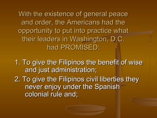 With theWith the existence of general peaceexistence of general peace
and order, the Americans had theand order, the Americans had the
opportunity to put into practice whatopportunity to put into practice what
their leaders in Washington, D.C.their leaders in Washington, D.C.
had PROMISED:had PROMISED:
1. To give the Filipinos the benefit of wise1. To give the Filipinos the benefit of wise
and just administration;and just administration;
2. To give the Filipinos civil liberties they2. To give the Filipinos civil liberties they
never enjoy under the Spanishnever enjoy under the Spanish
colonial rule and;colonial rule and;
 
