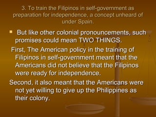 3. To train the Filipinos in self-government as3. To train the Filipinos in self-government as
preparation for independence, a concept unheard ofpreparation for independence, a concept unheard of
under Spain.under Spain.
 But like other colonial pronouncements, suchBut like other colonial pronouncements, such
promises could mean TWO THINGS.promises could mean TWO THINGS.
First, The American policy in the training ofFirst, The American policy in the training of
Filipinos in self-government meant that theFilipinos in self-government meant that the
Americans did not believe that the FilipinosAmericans did not believe that the Filipinos
were ready for independence.were ready for independence.
Second, it also meant that the Americans wereSecond, it also meant that the Americans were
not yet willing to give up the Philippines asnot yet willing to give up the Philippines as
their colony.their colony.
 