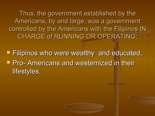 Thus, the government established by theThus, the government established by the
Americans, by and large, was a governmentAmericans, by and large, was a government
controlled by the Americans with the Filipinos INcontrolled by the Americans with the Filipinos IN
CHARGE of RUNNING OR OPERATING;CHARGE of RUNNING OR OPERATING;
 Filipinos who were wealthy and educated,Filipinos who were wealthy and educated,
 Pro- Americans and westernized in theirPro- Americans and westernized in their
lifestyles.lifestyles.
 