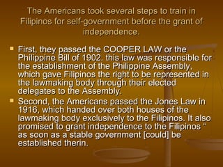 The Americans took several steps to train inThe Americans took several steps to train in
Filipinos for self-government before the grant ofFilipinos for self-government before the grant of
independence.independence.
 First, they passed the COOPER LAW or theFirst, they passed the COOPER LAW or the
Philippine Bill of 1902. this law was responsible forPhilippine Bill of 1902. this law was responsible for
the establishment of the Philippine Assembly,the establishment of the Philippine Assembly,
which gave Filipinos the right to be represented inwhich gave Filipinos the right to be represented in
the lawmaking body through their electedthe lawmaking body through their elected
delegates to the Assembly.delegates to the Assembly.
 Second, the Americans passed the Jones Law inSecond, the Americans passed the Jones Law in
1916, which handed over both houses of the1916, which handed over both houses of the
lawmaking body exclusively to the Filipinos. It alsolawmaking body exclusively to the Filipinos. It also
promised to grant independence to the Filipinos “promised to grant independence to the Filipinos “
as soon as a stable government [could] beas soon as a stable government [could] be
established therin.established therin.
 
