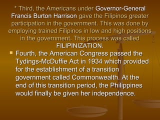 * Third, the Americans under* Third, the Americans under Governor-GeneralGovernor-General
FrancisFrancis Burton HarrisonBurton Harrison gave the Filipinos greatergave the Filipinos greater
participation in the government. This was done byparticipation in the government. This was done by
employing trained Filipinos in low and high positionsemploying trained Filipinos in low and high positions
in the government. This process was calledin the government. This process was called
FILIPINIZATION.FILIPINIZATION.
 Fourth, the American Congress passed theFourth, the American Congress passed the
Tydings-McDuffie Act in 1934Tydings-McDuffie Act in 1934 which providedwhich provided
for the establishment of a transitionfor the establishment of a transition
government called Commonwealth. At thegovernment called Commonwealth. At the
end of this transition period, the Philippinesend of this transition period, the Philippines
would finally be given her independence.would finally be given her independence.
 