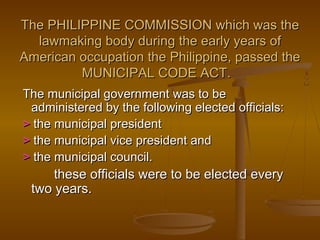 The PHILIPPINE COMMISSION which was theThe PHILIPPINE COMMISSION which was the
lawmaking body during the early years oflawmaking body during the early years of
American occupation the Philippine, passed theAmerican occupation the Philippine, passed the
MUNICIPAL CODE ACT.MUNICIPAL CODE ACT.
The municipal government was to beThe municipal government was to be
administered by the following elected officials:administered by the following elected officials:
>> the municipal presidentthe municipal president
>> the municipal vice president andthe municipal vice president and
>> the municipal council.the municipal council.
these officials were to be elected everythese officials were to be elected every
two years.two years.
 