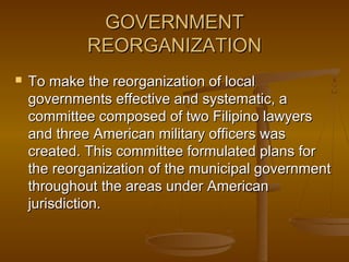 GOVERNMENTGOVERNMENT
REORGANIZATIONREORGANIZATION
 To make the reorganization of localTo make the reorganization of local
governments effective and systematic, agovernments effective and systematic, a
committee composed of two Filipino lawyerscommittee composed of two Filipino lawyers
and three American military officers wasand three American military officers was
created. This committee formulated plans forcreated. This committee formulated plans for
the reorganization of the municipal governmentthe reorganization of the municipal government
throughout the areas under Americanthroughout the areas under American
jurisdiction.jurisdiction.
 