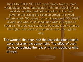 The QUALIFIED VOTERS were males, twenty- threeThe QUALIFIED VOTERS were males, twenty- three
years old and over, has resided in the municipality for atyears old and over, has resided in the municipality for at
least six months, had held a position in the townleast six months, had held a position in the town
government during the Spanish period, or ownedgovernment during the Spanish period, or owned
property worth 500 pesos, or paid taxes worth 30 pesosproperty worth 500 pesos, or paid taxes worth 30 pesos
a year, and who could speak and write in English ora year, and who could speak and write in English or
Spanish. This law was restrictive because it only grantedSpanish. This law was restrictive because it only granted
the highly- educated or propertied males the right tothe highly- educated or propertied males the right to
vote.vote.
The women, the poor, and the less-educated peopleThe women, the poor, and the less-educated people
were not given the same right. The effect of suchwere not given the same right. The effect of such
law to perpetuate the rule of the principalia or elitelaw to perpetuate the rule of the principalia or elite
groups.groups.
 