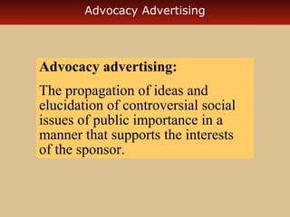 Advocacy Advertising

Advocacy advertising:
The propagation of ideas and
elucidation of controversial social
issues of public importance in a
manner that supports the interests
of the sponsor.

 