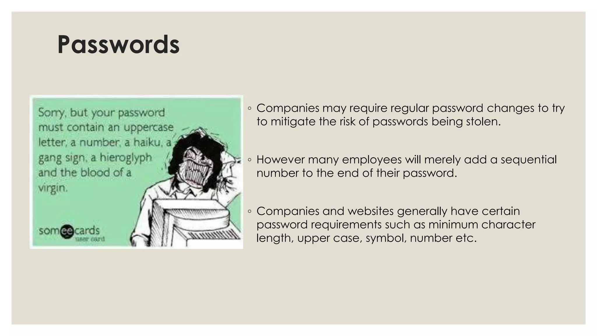 Passwords
◦ Companies may require regular password changes to try
to mitigate the risk of passwords being stolen.
◦ However many employees will merely add a sequential
number to the end of their password.
◦ Companies and websites generally have certain
password requirements such as minimum character
length, upper case, symbol, number etc.
 