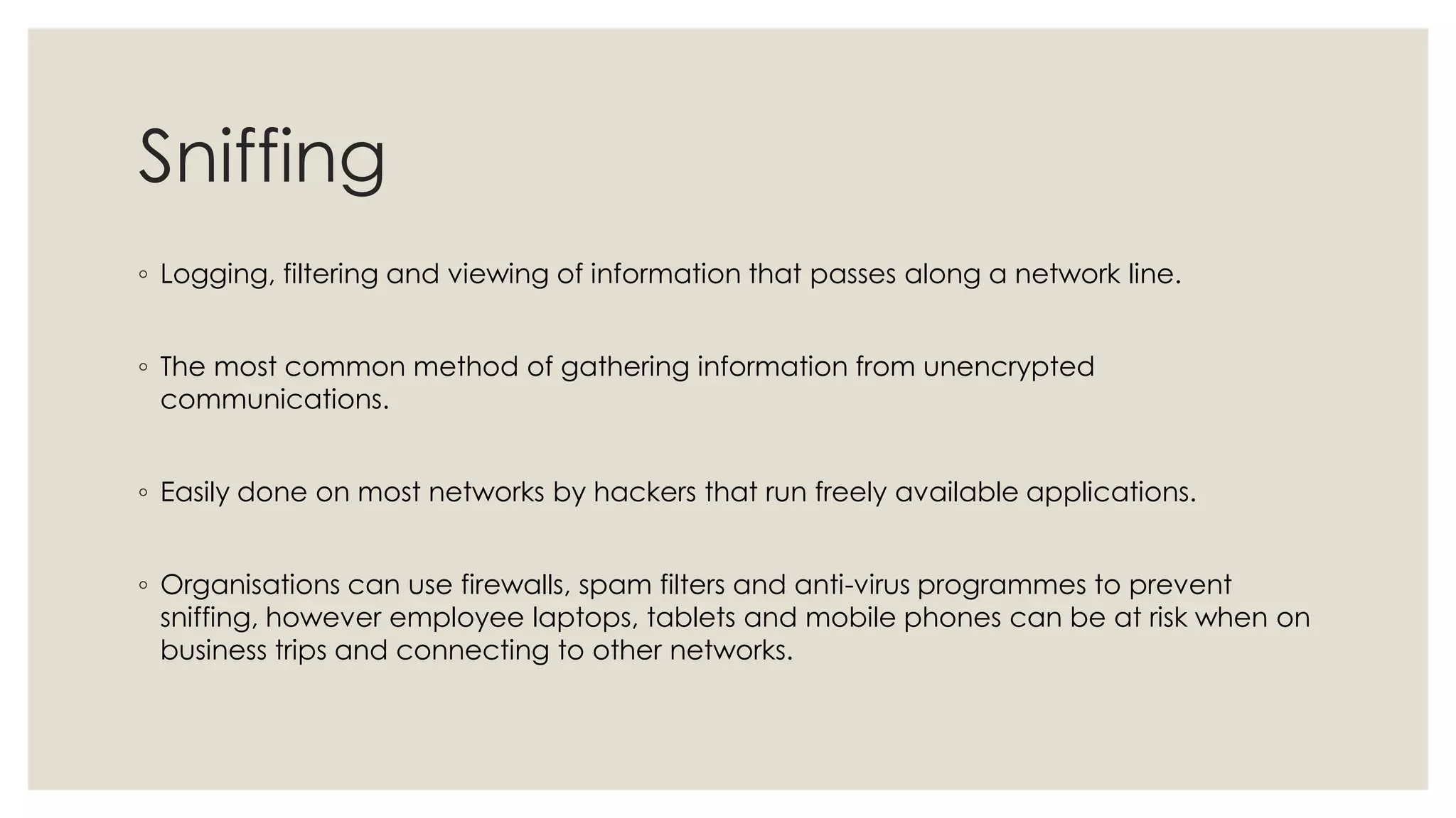 Sniffing
◦ Logging, filtering and viewing of information that passes along a network line.
◦ The most common method of gathering information from unencrypted
communications.
◦ Easily done on most networks by hackers that run freely available applications.
◦ Organisations can use firewalls, spam filters and anti-virus programmes to prevent
sniffing, however employee laptops, tablets and mobile phones can be at risk when on
business trips and connecting to other networks.
 