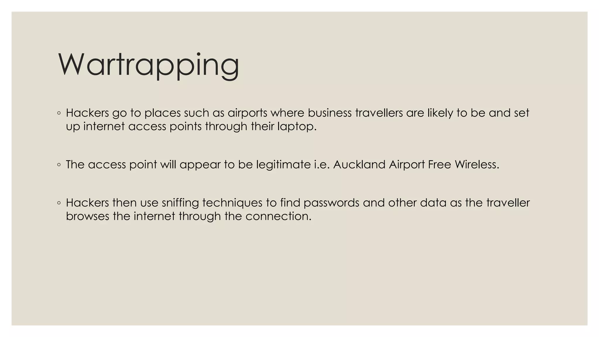 Wartrapping
◦ Hackers go to places such as airports where business travellers are likely to be and set
up internet access points through their laptop.
◦ The access point will appear to be legitimate i.e. Auckland Airport Free Wireless.
◦ Hackers then use sniffing techniques to find passwords and other data as the traveller
browses the internet through the connection.
 