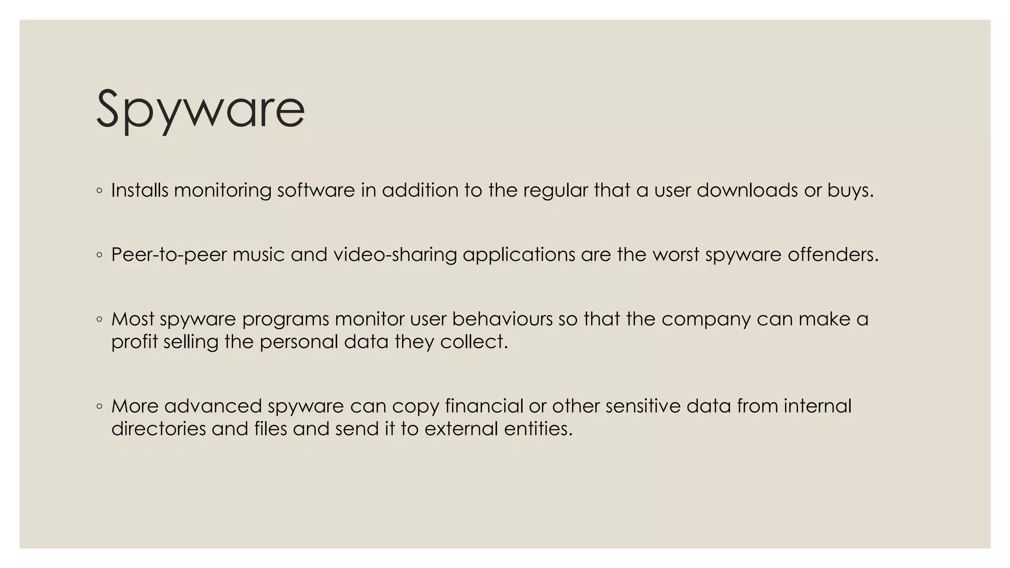 Spyware
◦ Installs monitoring software in addition to the regular that a user downloads or buys.
◦ Peer-to-peer music and video-sharing applications are the worst spyware offenders.
◦ Most spyware programs monitor user behaviours so that the company can make a
profit selling the personal data they collect.
◦ More advanced spyware can copy financial or other sensitive data from internal
directories and files and send it to external entities.
 