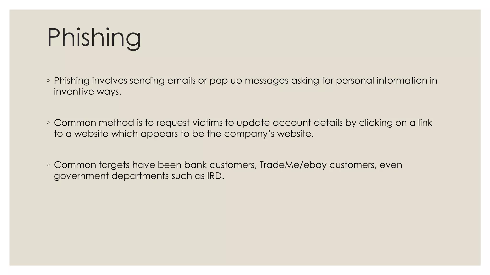 Phishing
◦ Phishing involves sending emails or pop up messages asking for personal information in
inventive ways.
◦ Common method is to request victims to update account details by clicking on a link
to a website which appears to be the company’s website.
◦ Common targets have been bank customers, TradeMe/ebay customers, even
government departments such as IRD.
 
