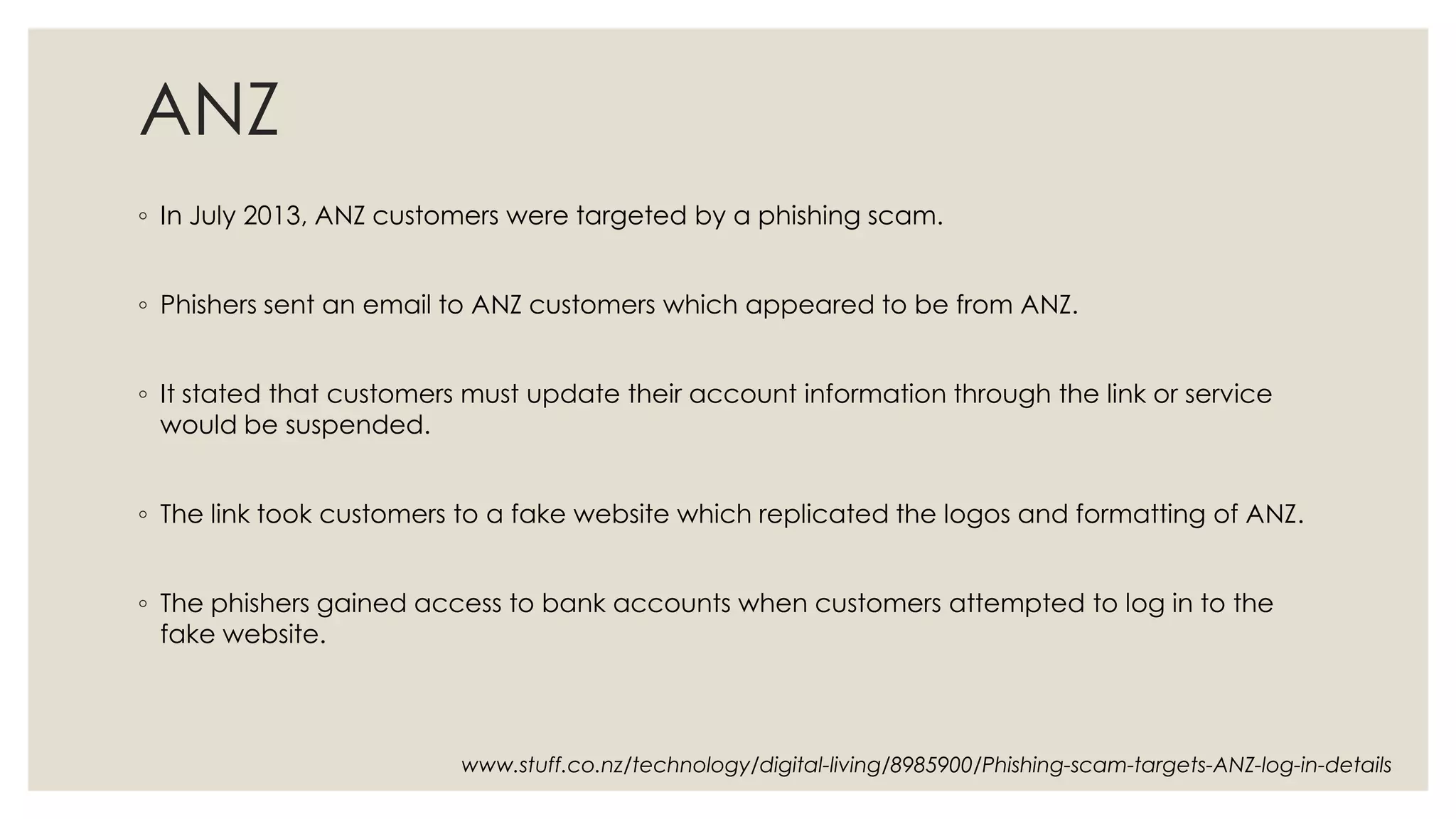 ANZ
◦ In July 2013, ANZ customers were targeted by a phishing scam.
◦ Phishers sent an email to ANZ customers which appeared to be from ANZ.
◦ It stated that customers must update their account information through the link or service
would be suspended.
◦ The link took customers to a fake website which replicated the logos and formatting of ANZ.
◦ The phishers gained access to bank accounts when customers attempted to log in to the
fake website.
www.stuff.co.nz/technology/digital-living/8985900/Phishing-scam-targets-ANZ-log-in-details
 