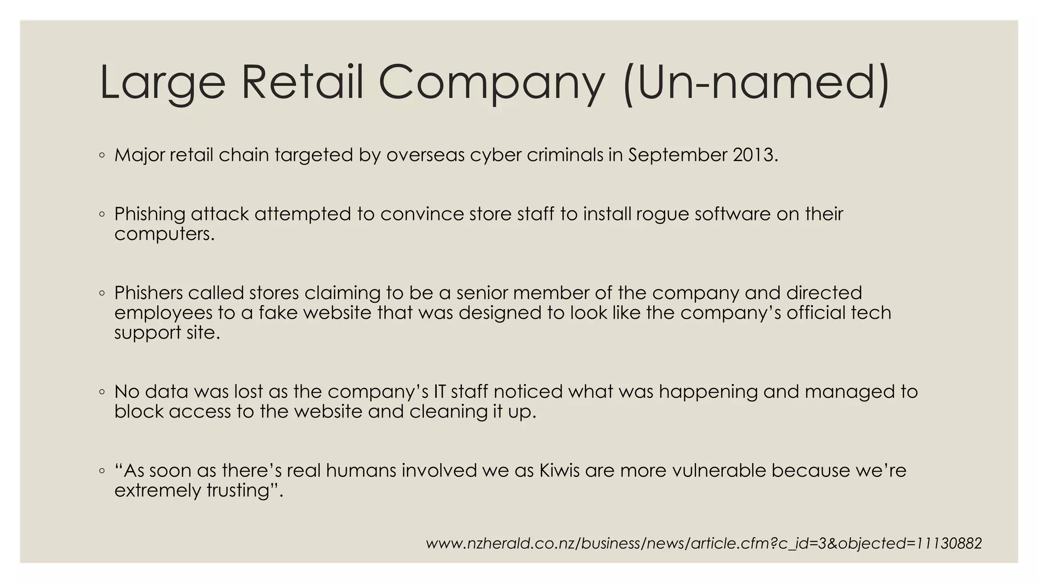 Large Retail Company (Un-named)
◦ Major retail chain targeted by overseas cyber criminals in September 2013.
◦ Phishing attack attempted to convince store staff to install rogue software on their
computers.
◦ Phishers called stores claiming to be a senior member of the company and directed
employees to a fake website that was designed to look like the company’s official tech
support site.
◦ No data was lost as the company’s IT staff noticed what was happening and managed to
block access to the website and cleaning it up.
◦ “As soon as there’s real humans involved we as Kiwis are more vulnerable because we’re
extremely trusting”.
www.nzherald.co.nz/business/news/article.cfm?c_id=3&objected=11130882
 