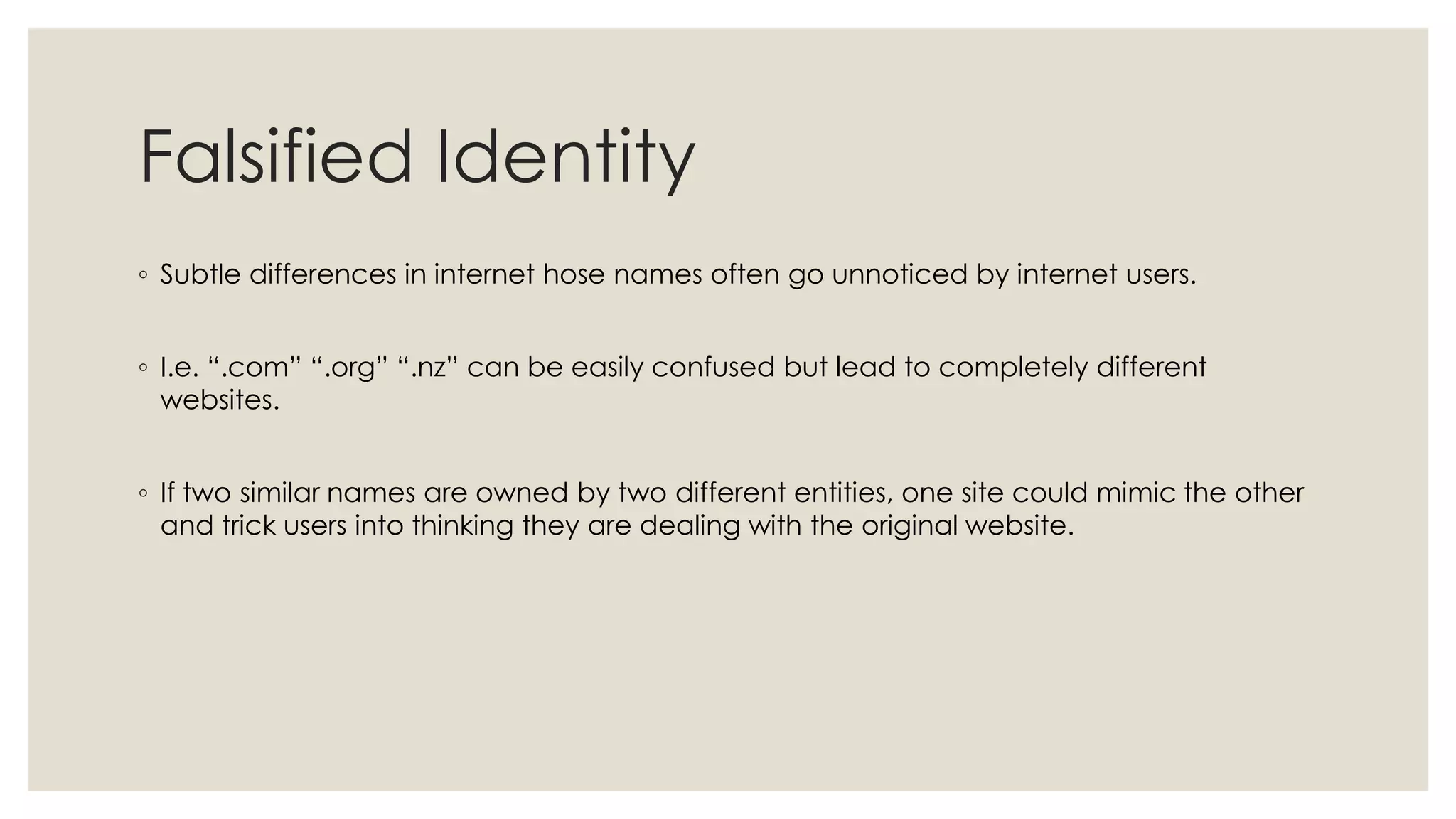 Falsified Identity
◦ Subtle differences in internet hose names often go unnoticed by internet users.
◦ I.e. “.com” “.org” “.nz” can be easily confused but lead to completely different
websites.
◦ If two similar names are owned by two different entities, one site could mimic the other
and trick users into thinking they are dealing with the original website.
 