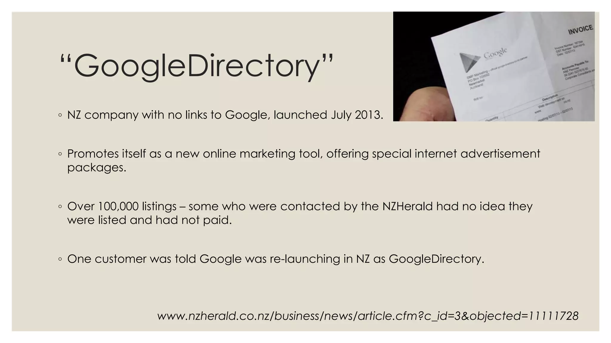 “GoogleDirectory”
◦ NZ company with no links to Google, launched July 2013.
◦ Promotes itself as a new online marketing tool, offering special internet advertisement
packages.
◦ Over 100,000 listings – some who were contacted by the NZHerald had no idea they
were listed and had not paid.
◦ One customer was told Google was re-launching in NZ as GoogleDirectory.
www.nzherald.co.nz/business/news/article.cfm?c_id=3&objected=11111728
 