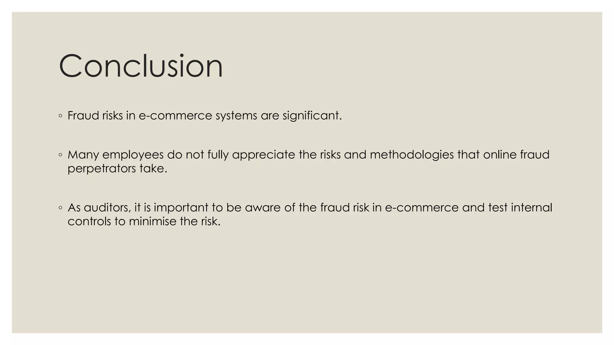 Conclusion
◦ Fraud risks in e-commerce systems are significant.
◦ Many employees do not fully appreciate the risks and methodologies that online fraud
perpetrators take.
◦ As auditors, it is important to be aware of the fraud risk in e-commerce and test internal
controls to minimise the risk.
 