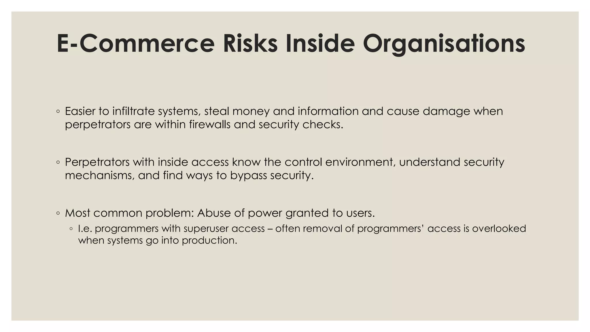 E-Commerce Risks Inside Organisations
◦ Easier to infiltrate systems, steal money and information and cause damage when
perpetrators are within firewalls and security checks.
◦ Perpetrators with inside access know the control environment, understand security
mechanisms, and find ways to bypass security.
◦ Most common problem: Abuse of power granted to users.
◦ I.e. programmers with superuser access – often removal of programmers’ access is overlooked
when systems go into production.
 