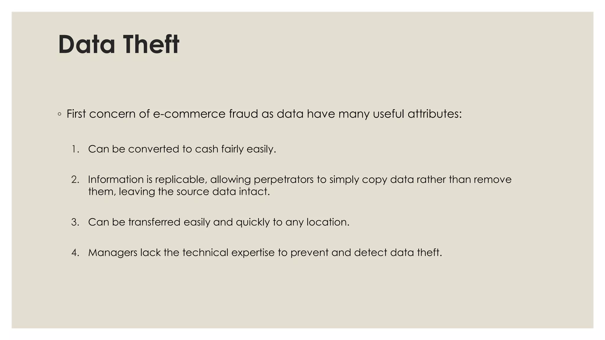Data Theft
◦ First concern of e-commerce fraud as data have many useful attributes:
1. Can be converted to cash fairly easily.
2. Information is replicable, allowing perpetrators to simply copy data rather than remove
them, leaving the source data intact.
3. Can be transferred easily and quickly to any location.
4. Managers lack the technical expertise to prevent and detect data theft.
 