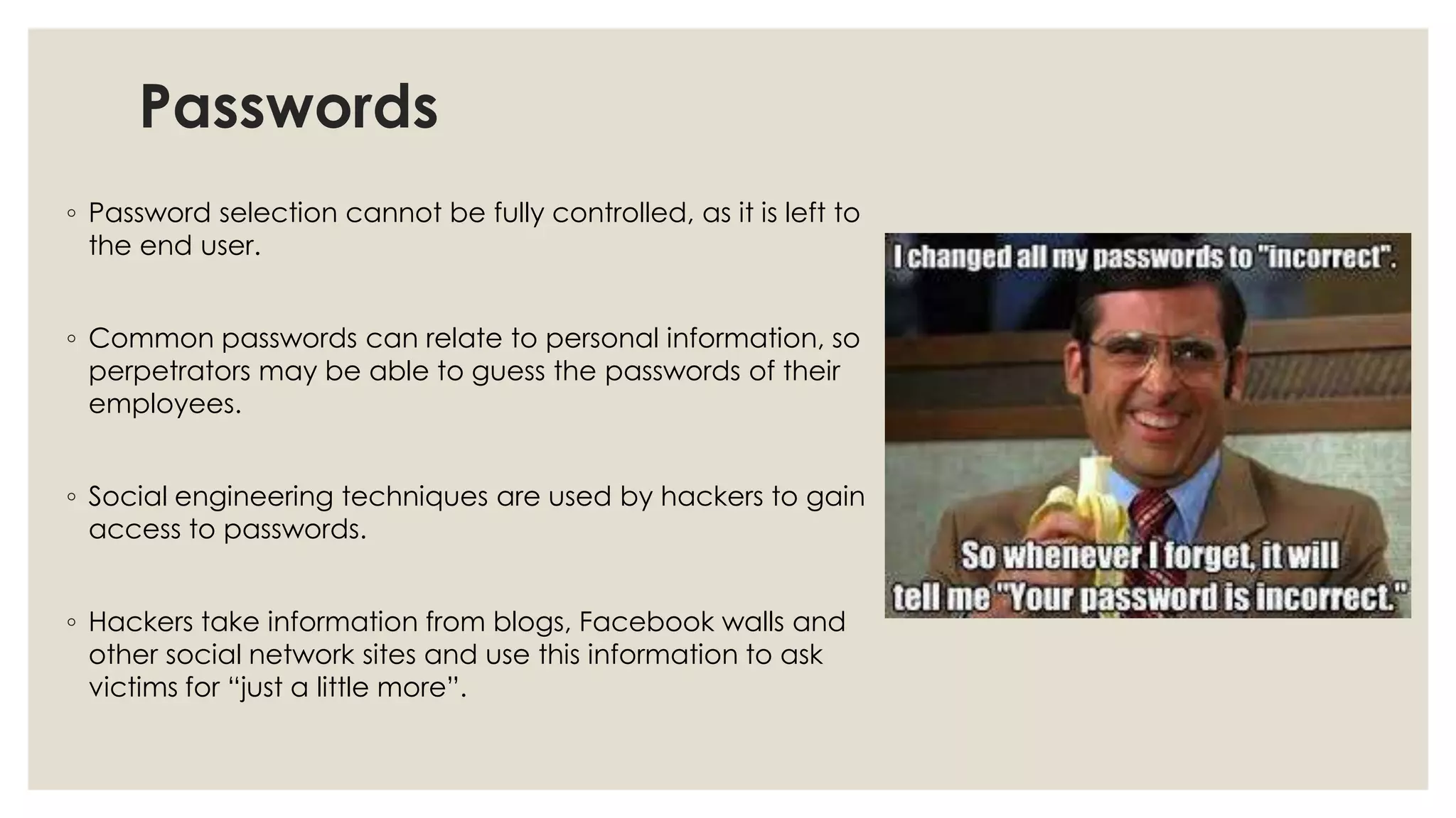 Passwords
◦ Password selection cannot be fully controlled, as it is left to
the end user.
◦ Common passwords can relate to personal information, so
perpetrators may be able to guess the passwords of their
employees.
◦ Social engineering techniques are used by hackers to gain
access to passwords.
◦ Hackers take information from blogs, Facebook walls and
other social network sites and use this information to ask
victims for “just a little more”.
 