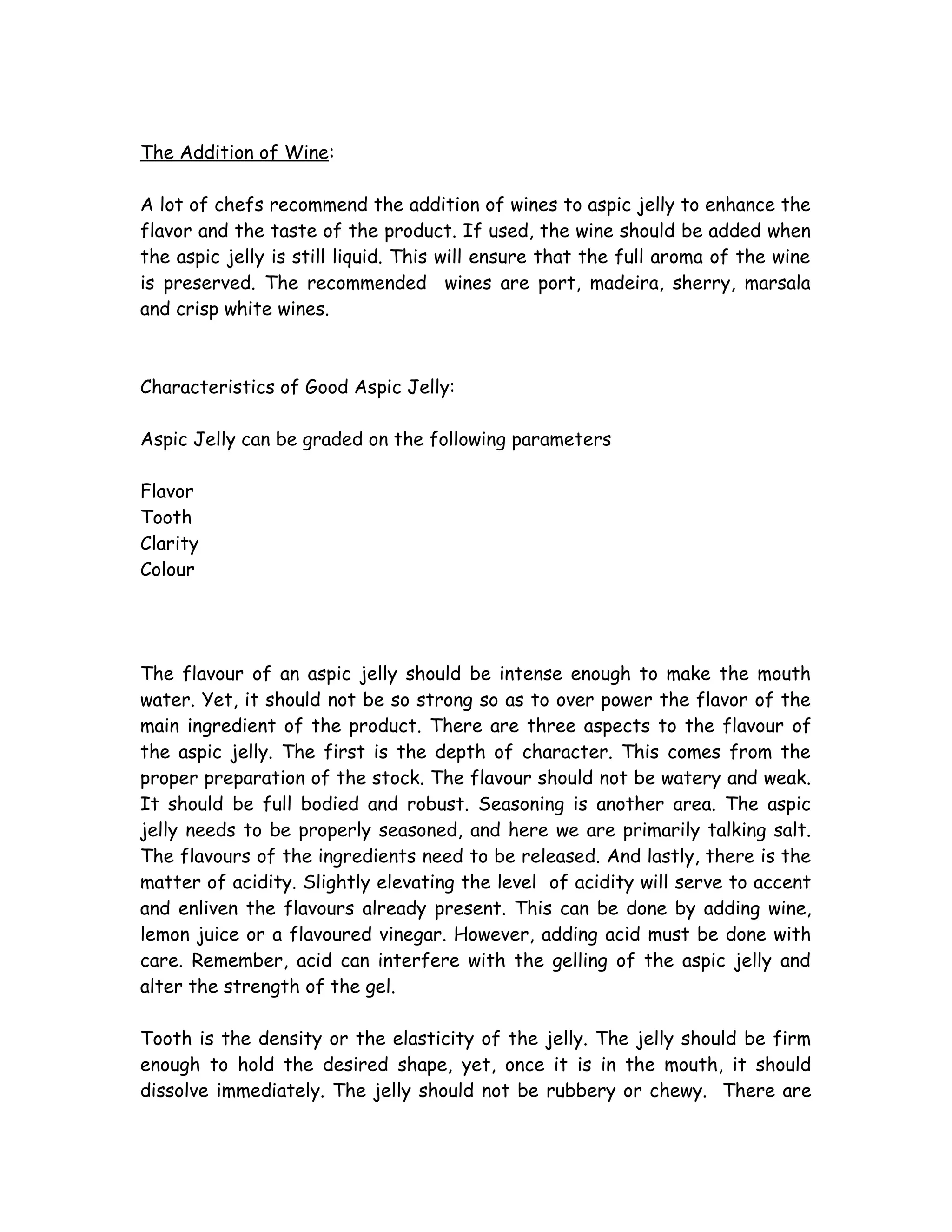 The Addition of Wine:
A lot of chefs recommend the addition of wines to aspic jelly to enhance the
flavor and the taste of the product. If used, the wine should be added when
the aspic jelly is still liquid. This will ensure that the full aroma of the wine
is preserved. The recommended wines are port, madeira, sherry, marsala
and crisp white wines.
Characteristics of Good Aspic Jelly:
Aspic Jelly can be graded on the following parameters
Flavor
Tooth
Clarity
Colour
The flavour of an aspic jelly should be intense enough to make the mouth
water. Yet, it should not be so strong so as to over power the flavor of the
main ingredient of the product. There are three aspects to the flavour of
the aspic jelly. The first is the depth of character. This comes from the
proper preparation of the stock. The flavour should not be watery and weak.
It should be full bodied and robust. Seasoning is another area. The aspic
jelly needs to be properly seasoned, and here we are primarily talking salt.
The flavours of the ingredients need to be released. And lastly, there is the
matter of acidity. Slightly elevating the level of acidity will serve to accent
and enliven the flavours already present. This can be done by adding wine,
lemon juice or a flavoured vinegar. However, adding acid must be done with
care. Remember, acid can interfere with the gelling of the aspic jelly and
alter the strength of the gel.
Tooth is the density or the elasticity of the jelly. The jelly should be firm
enough to hold the desired shape, yet, once it is in the mouth, it should
dissolve immediately. The jelly should not be rubbery or chewy. There are
 