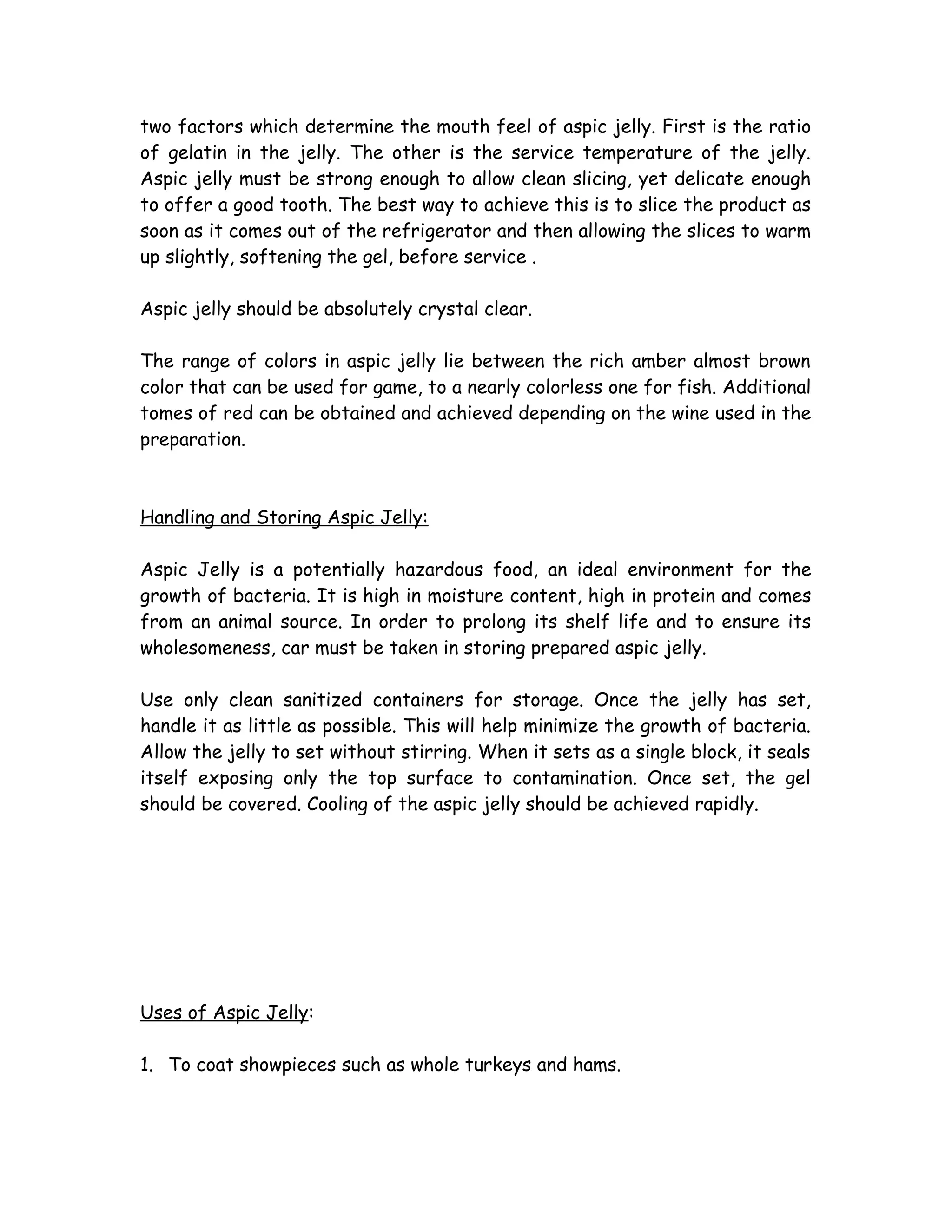 two factors which determine the mouth feel of aspic jelly. First is the ratio
of gelatin in the jelly. The other is the service temperature of the jelly.
Aspic jelly must be strong enough to allow clean slicing, yet delicate enough
to offer a good tooth. The best way to achieve this is to slice the product as
soon as it comes out of the refrigerator and then allowing the slices to warm
up slightly, softening the gel, before service .
Aspic jelly should be absolutely crystal clear.
The range of colors in aspic jelly lie between the rich amber almost brown
color that can be used for game, to a nearly colorless one for fish. Additional
tomes of red can be obtained and achieved depending on the wine used in the
preparation.
Handling and Storing Aspic Jelly:
Aspic Jelly is a potentially hazardous food, an ideal environment for the
growth of bacteria. It is high in moisture content, high in protein and comes
from an animal source. In order to prolong its shelf life and to ensure its
wholesomeness, car must be taken in storing prepared aspic jelly.
Use only clean sanitized containers for storage. Once the jelly has set,
handle it as little as possible. This will help minimize the growth of bacteria.
Allow the jelly to set without stirring. When it sets as a single block, it seals
itself exposing only the top surface to contamination. Once set, the gel
should be covered. Cooling of the aspic jelly should be achieved rapidly.
Uses of Aspic Jelly:
1. To coat showpieces such as whole turkeys and hams.
 