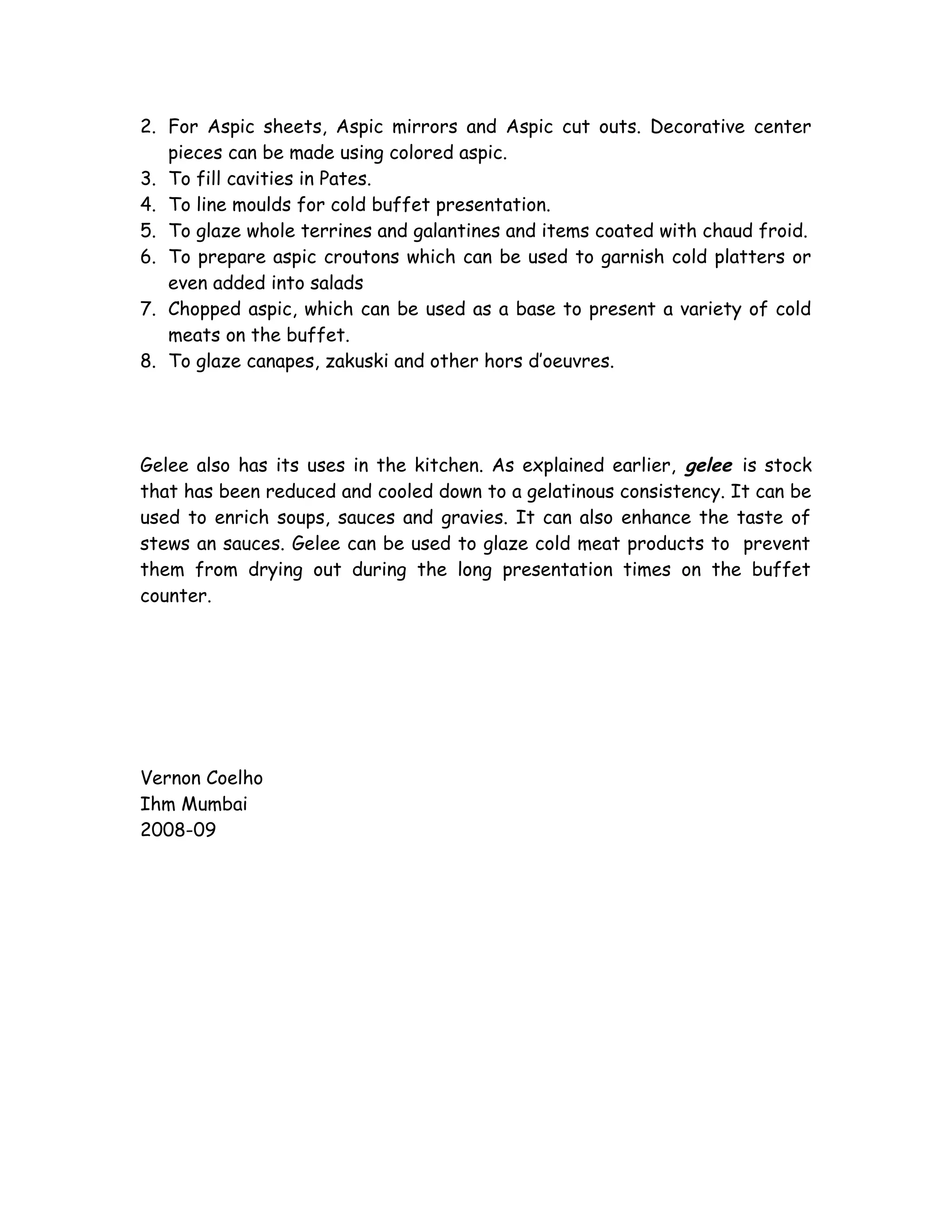 2. For Aspic sheets, Aspic mirrors and Aspic cut outs. Decorative center
pieces can be made using colored aspic.
3. To fill cavities in Pates.
4. To line moulds for cold buffet presentation.
5. To glaze whole terrines and galantines and items coated with chaud froid.
6. To prepare aspic croutons which can be used to garnish cold platters or
even added into salads
7. Chopped aspic, which can be used as a base to present a variety of cold
meats on the buffet.
8. To glaze canapes, zakuski and other hors d’oeuvres.
Gelee also has its uses in the kitchen. As explained earlier, gelee is stock
that has been reduced and cooled down to a gelatinous consistency. It can be
used to enrich soups, sauces and gravies. It can also enhance the taste of
stews an sauces. Gelee can be used to glaze cold meat products to prevent
them from drying out during the long presentation times on the buffet
counter.
Vernon Coelho
Ihm Mumbai
2008-09
 