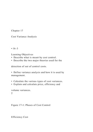 Chapter 17
Cost Variance Analysis
• 16–3
Learning Objectives
• Describe what is meant by cost control.
• Describe the two major theories used for the
detection of out of control costs.
• Define variance analysis and how it is used by
management.
• Calculate the various types of cost variances.
• Explain and calculate price, efficiency and
volume variances.
2
Figure 17-1: Phases of Cost Control
Efficiency Cost
 