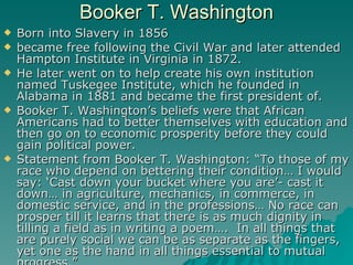 Booker T. Washington <ul><li>Born into Slavery in 1856 </li></ul><ul><li>became free following the Civil War and later att...