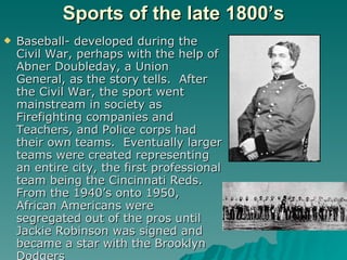 Sports of the late 1800’s <ul><li>Baseball- developed during the Civil War, perhaps with the help of Abner Doubleday, a Un...