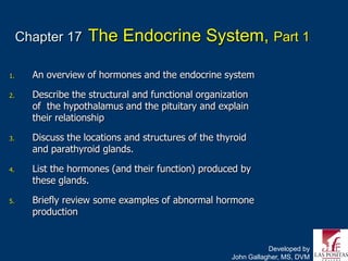 Chapter 17     The Endocrine System, Part 1

1.     An overview of hormones and the endocrine system

2.     Describe the structural and functional organization
       of the hypothalamus and the pituitary and explain
       their relationship

3.     Discuss the locations and structures of the thyroid
       and parathyroid glands.

4.     List the hormones (and their function) produced by
       these glands.

5.     Briefly review some examples of abnormal hormone
       production


                                                                 Developed by
                                                      John Gallagher, MS, DVM
 