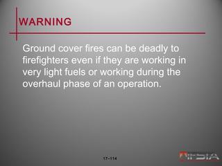 WARNING
Ground cover fires can be deadly to
firefighters even if they are working in
very light fuels or working during the
overhaul phase of an operation.
17–114
 