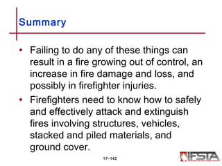 • Failing to do any of these things can
result in a fire growing out of control, an
increase in fire damage and loss, and
possibly in firefighter injuries.
• Firefighters need to know how to safely
and effectively attack and extinguish
fires involving structures, vehicles,
stacked and piled materials, and
ground cover.
Summary
17–142
 