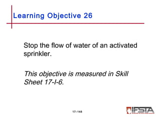 Stop the flow of water of an activated
sprinkler.
This objective is measured in Skill
Sheet 17-I-6.
Learning Objective 26
17–148
 