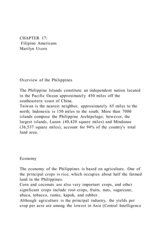CHAPTER 17:
Filipino Americans
Marilyn Uvero
Overview of the Philippines
The Philippine Islands constitute an independent nation located
in the Pacific Ocean approximately 450 miles off the
southeastern coast of China.
Taiwan is the nearest neighbor, approximately 65 miles to the
north; Indonesia is 150 miles to the south. More than 7000
islands compose the Philippine Archipelago; however, the
largest islands, Luzon (40,420 square miles) and Mindanao
(36,537 square miles), account for 94% of the country's total
land area.
Economy
The economy of the Philippines is based on agriculture. One of
the principal crops is rice, which occupies about half the farmed
land in the Philippines.
Corn and coconuts are also very important crops, and other
significant crops include root crops, fruits, nuts, sugarcane,
abaca, tobacco, ramie, kapok, and rubber.
Although agriculture is the principal industry, the yields per
crop per acre are among the lowest in Asia (Central Intelligence
 