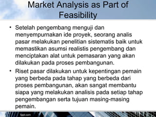 Market Analysis as Part of
Feasibility
• Setelah pengembang menguji dan
menyempurnakan ide proyek, seorang analis
pasar melakukan penelitian sistematis baik untuk
memastikan asumsi realistis pengembang dan
menciptakan alat untuk pemasaran yang akan
dilakukan pada proses pembangunan.
• Riset pasar dilakukan untuk kepentingan pemain
yang berbeda pada tahap yang berbeda dari
proses pembangunan, akan sangat membantu
siapa yang melakukan analisis pada setiap tahap
pengembangan serta tujuan masing-masing
pemain.
 