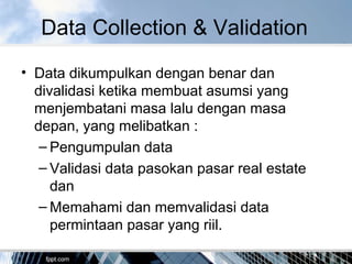 Data Collection & Validation
• Data dikumpulkan dengan benar dan
divalidasi ketika membuat asumsi yang
menjembatani masa lalu dengan masa
depan, yang melibatkan :
– Pengumpulan data
– Validasi data pasokan pasar real estate
dan
– Memahami dan memvalidasi data
permintaan pasar yang riil.
 