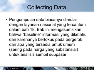Collecting Data
• Pengumpulan data biasanya dimulai
dengan layanan nasional yang tercantum
dalam bab 18. Bab ini mengasumsikan
bahwa "baseline" informasi yang diketahui
dan karenanya berfokus pada bergerak
dari apa yang tersedia untuk umum
(sering pada harga yang substansial)
untuk analisis sempit subpasar
 