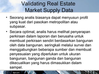 Validating Real Estate
Market Supply Data
• Seorang analis biasanya dapat menyusun profil
yang kuat dari pasokan metropolitan atau
subpasar.
• Secara optimal, analis harus melihat penyerapan
perkiraan dalam laporan dan berusaha untuk
membuat perkiraan sendiri berdasarkan bangunan
oleh data bangunan. seringkali melalui survei dan
menggabungkan beberapa sumber dan membuat
penyesuaian yang diperlukan untuk ukuran
bangunan, bangunan ganda dan bangunan
dikecualikan yang harus dimasukkan dalam
sampel.
 